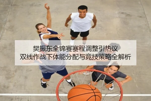 樊振东全锦赛赛程调整引热议 双线作战下体能分配与竞技策略全解析